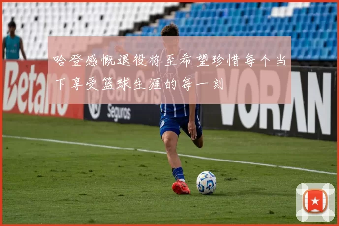 哈登感慨退役将至希望珍惜每个当下享受篮球生涯的每一刻