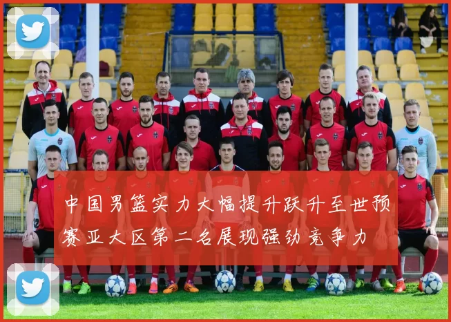 中国男篮实力大幅提升跃升至世预赛亚大区第二名展现强劲竞争力
