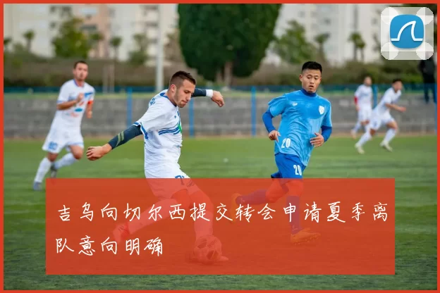 吉乌向切尔西提交转会申请夏季离队意向明确