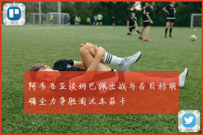 阿韦洛亚谈姆巴佩出战与否目标明确全力争胜淘汰本菲卡