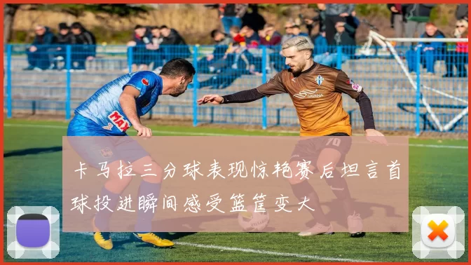卡马拉三分球表现惊艳赛后坦言首球投进瞬间感受篮筐变大
