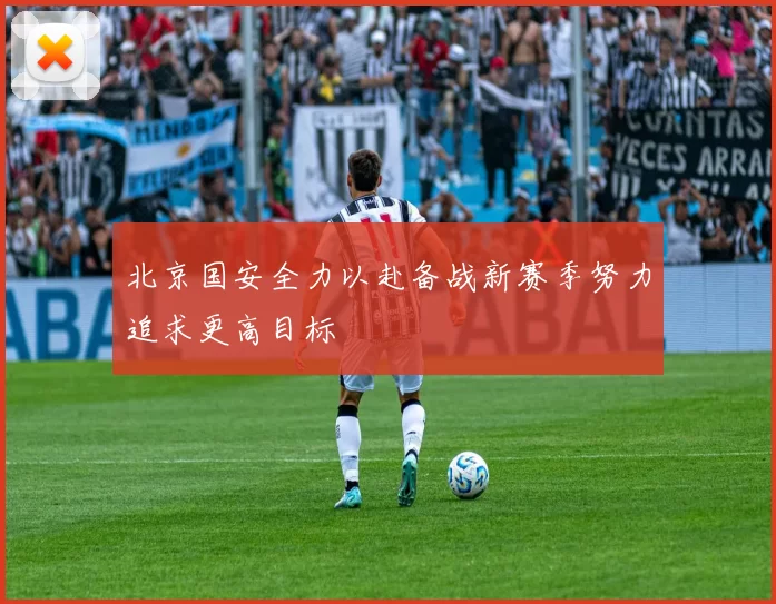 北京国安全力以赴备战新赛季努力追求更高目标
