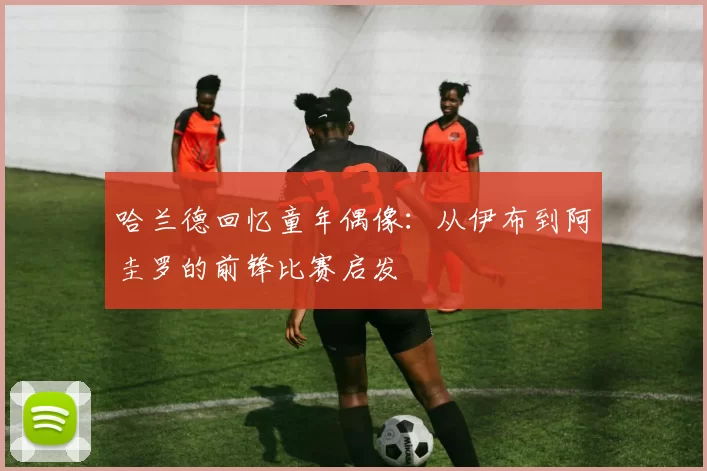 哈兰德回忆童年偶像：从伊布到阿圭罗的前锋比赛启发
