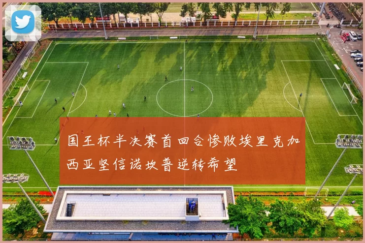 国王杯半决赛首回合惨败埃里克加西亚坚信诺坎普逆转希望
