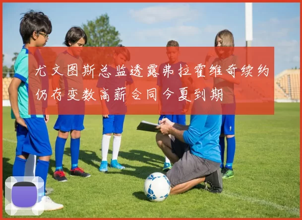 尤文图斯总监透露弗拉霍维奇续约仍存变数高薪合同今夏到期