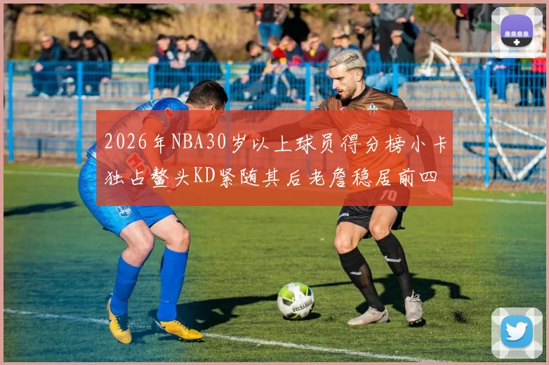 2026年NBA30岁以上球员得分榜小卡独占鳌头KD紧随其后老詹稳居前四