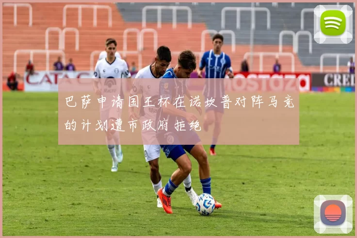 巴萨申请国王杯在诺坎普对阵马竞的计划遭市政府拒绝