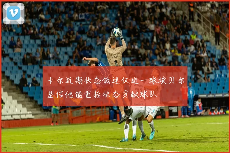 卡尔近期状态低迷仅进一球埃贝尔坚信他能重拾状态贡献球队