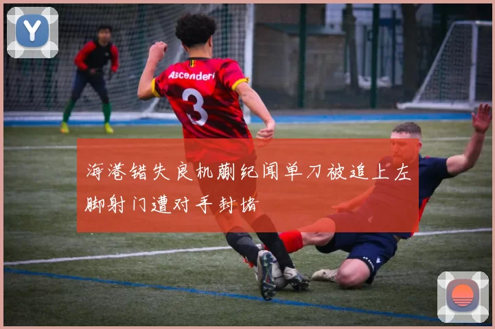 海港错失良机蒯纪闻单刀被追上左脚射门遭对手封堵
