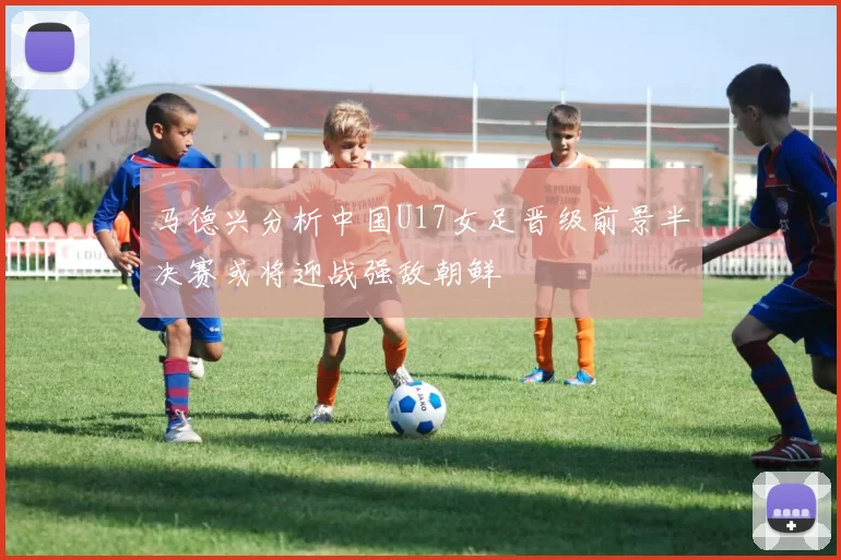 马德兴分析中国U17女足晋级前景半决赛或将迎战强敌朝鲜