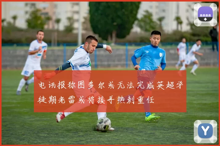 电讯报称图多尔或无法完成英超学徒期老雷或将接手热刺重任