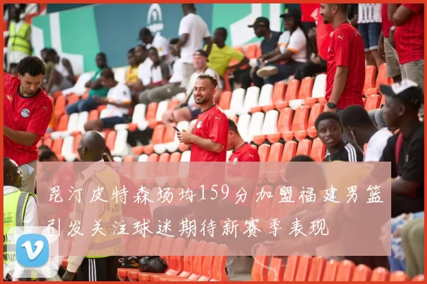 昆汀皮特森场均159分加盟福建男篮引发关注球迷期待新赛季表现