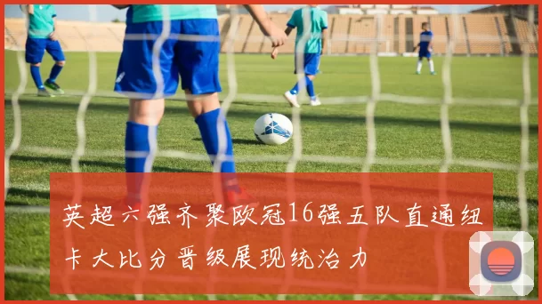 英超六强齐聚欧冠16强五队直通纽卡大比分晋级展现统治力
